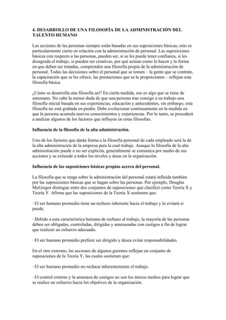 4. DESARROLLO DE UNA FILOSOFÍA DE LA ADMINISTRACIÓN DEL
TALENTO HUMANO

Las acciones de las personas siempre están basadas en sus suposiciones básicas; esto es
particularmente cierto en relación con la administración de personal. Las suposiciones
básicas con respecto a las personas, pueden ser, si se les puede tener confianza, si les
desagrada el trabajo, si pueden ser creativas, por qué actúan como lo hacen y la forma
en que deben ser tratadas, comprenden una filosofía propia de la administración de
personal. Todas las decisiones sobre el personal que se tomen – la gente que se contrate,
la capacitación que se les ofrece, las prestaciones que se le proporcionen – reflejan esta
filosofía básica.

¿Cómo se desarrolla una filosofía así? En cierta medida, eso es algo que se tiene de
antemano. No cabe la menor duda de que una persona trae consigo a su trabajo una
filosofía inicial basada en sus experiencias, educación y antecedentes, sin embargo, esta
filosofía no está grabada en piedra. Debe evolucionar continuamente en la medida en
que la persona acumula nuevos conocimientos y experiencias. Por lo tanto, se procederá
a analizar algunos de los factores que influyen en estas filosofías.

Influencia de la filosofía de la alta administración.

Uno de los factores que darán forma a la filosofía personal de cada empleado será la de
la alta administración de la empresa para la cual trabaje. Aunque la filosofía de la alta
administración puede o no ser explícita, generalmente se comunica por medio de sus
acciones y se extiende a todos los niveles y áreas en la organización.

Influencia de las suposiciones básicas propias acerca del personal.

La filosofía que se tenga sobre la administración del personal estará influida también
por las suposiciones básicas que se hagan sobre las personas. Por ejemplo, Douglas
McGregor distingue entre dos conjuntos de suposiciones que clasificó como Teoría X y
Teoría Y. Afirma que las suposiciones de la Teoría X sostienen que:

· El ser humano promedio tiene un rechazo inherente hacia el trabajo y lo evitará si
puede.

· Debido a esta característica humana de rechazo al trabajo, la mayoría de las personas
deben ser obligadas, controladas, dirigidas y amenazadas con castigos a fin de lograr
que realicen un esfuerzo adecuado.

· El ser humano promedio prefiere ser dirigido y desea evitar responsabilidades.

En el otro extremo, las acciones de algunos gerentes reflejan un conjunto de
suposiciones de la Teoría Y, las cuales sostienen que:

· El ser humano promedio no rechaza inherentemente el trabajo.

· El control externo y la amenaza de castigos no son los únicos medios para lograr que
se realice un esfuerzo hacia los objetivos de la organización.
 