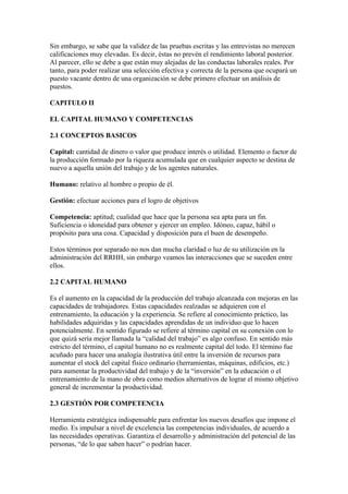 Sin embargo, se sabe que la validez de las pruebas escritas y las entrevistas no merecen
calificaciones muy elevadas. Es decir, éstas no prevén el rendimiento laboral posterior.
Al parecer, ello se debe a que están muy alejadas de las conductas laborales reales. Por
tanto, para poder realizar una selección efectiva y correcta de la persona que ocupará un
puesto vacante dentro de una organización se debe primero efectuar un análisis de
puestos.

CAPITULO II

EL CAPITAL HUMANO Y COMPETENCIAS

2.1 CONCEPTOS BASICOS

Capital: cantidad de dinero o valor que produce interés o utilidad. Elemento o factor de
la producción formado por la riqueza acumulada que en cualquier aspecto se destina de
nuevo a aquella unión del trabajo y de los agentes naturales.

Humano: relativo al hombre o propio de él.

Gestión: efectuar acciones para el logro de objetivos

Competencia: aptitud; cualidad que hace que la persona sea apta para un fin.
Suficiencia o idoneidad para obtener y ejercer un empleo. Idóneo, capaz, hábil o
propósito para una cosa. Capacidad y disposición para el buen de desempeño.

Estos términos por separado no nos dan mucha claridad o luz de su utilización en la
administración del RRHH, sin embargo veamos las interacciones que se suceden entre
ellos.

2.2 CAPITAL HUMANO

Es el aumento en la capacidad de la producción del trabajo alcanzada con mejoras en las
capacidades de trabajadores. Estas capacidades realzadas se adquieren con el
entrenamiento, la educación y la experiencia. Se refiere al conocimiento práctico, las
habilidades adquiridas y las capacidades aprendidas de un individuo que lo hacen
potencialmente. En sentido figurado se refiere al término capital en su conexión con lo
que quizá sería mejor llamada la “calidad del trabajo” es algo confuso. En sentido más
estricto del término, el capital humano no es realmente capital del todo. El término fue
acuñado para hacer una analogía ilustrativa útil entre la inversión de recursos para
aumentar el stock del capital físico ordinario (herramientas, máquinas, edificios, etc.)
para aumentar la productividad del trabajo y de la “inversión” en la educación o el
entrenamiento de la mano de obra como medios alternativos de lograr el mismo objetivo
general de incrementar la productividad.

2.3 GESTIÓN POR COMPETENCIA

Herramienta estratégica indispensable para enfrentar los nuevos desafíos que impone el
medio. Es impulsar a nivel de excelencia las competencias individuales, de acuerdo a
las necesidades operativas. Garantiza el desarrollo y administración del potencial de las
personas, “de lo que saben hacer” o podrían hacer.
 