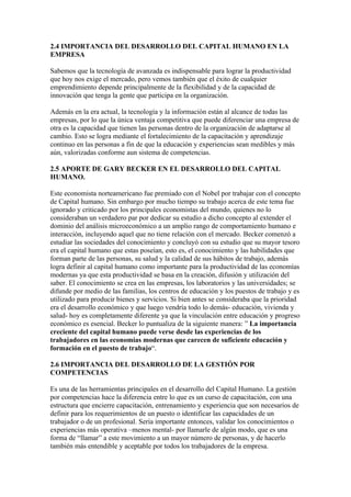 2.4 IMPORTANCIA DEL DESARROLLO DEL CAPITAL HUMANO EN LA
EMPRESA

Sabemos que la tecnología de avanzada es indispensable para lograr la productividad
que hoy nos exige el mercado, pero vemos también que el éxito de cualquier
emprendimiento depende principalmente de la flexibilidad y de la capacidad de
innovación que tenga la gente que participa en la organización.

Además en la era actual, la tecnología y la información están al alcance de todas las
empresas, por lo que la única ventaja competitiva que puede diferenciar una empresa de
otra es la capacidad que tienen las personas dentro de la organización de adaptarse al
cambio. Esto se logra mediante el fortalecimiento de la capacitación y aprendizaje
continuo en las personas a fin de que la educación y experiencias sean medibles y más
aún, valorizadas conforme aun sistema de competencias.

2.5 APORTE DE GARY BECKER EN EL DESARROLLO DEL CAPITAL
HUMANO.

Este economista norteamericano fue premiado con el Nobel por trabajar con el concepto
de Capital humano. Sin embargo por mucho tiempo su trabajo acerca de este tema fue
ignorado y criticado por los principales economistas del mundo, quienes no lo
consideraban un verdadero par por dedicar su estudio a dicho concepto al extender el
dominio del análisis microeconómico a un amplio rango de comportamiento humano e
interacción, incluyendo aquel que no tiene relación con el mercado. Becker comenzó a
estudiar las sociedades del conocimiento y concluyó con su estudio que su mayor tesoro
era el capital humano que estas poseían, esto es, el conocimiento y las habilidades que
forman parte de las personas, su salud y la calidad de sus hábitos de trabajo, además
logra definir al capital humano como importante para la productividad de las economías
modernas ya que esta productividad se basa en la creación, difusión y utilización del
saber. El conocimiento se crea en las empresas, los laboratorios y las universidades; se
difunde por medio de las familias, los centros de educación y los puestos de trabajo y es
utilizado para producir bienes y servicios. Si bien antes se consideraba que la prioridad
era el desarrollo económico y que luego vendría todo lo demás- educación, vivienda y
salud- hoy es completamente diferente ya que la vinculación entre educación y progreso
económico es esencial. Becker lo puntualiza de la siguiente manera: ” La importancia
creciente del capital humano puede verse desde las experiencias de los
trabajadores en las economías modernas que carecen de suficiente educación y
formación en el puesto de trabajo“.

2.6 IMPORTANCIA DEL DESARROLLO DE LA GESTIÓN POR
COMPETENCIAS

Es una de las herramientas principales en el desarrollo del Capital Humano. La gestión
por competencias hace la diferencia entre lo que es un curso de capacitación, con una
estructura que encierre capacitación, entrenamiento y experiencia que son necesarios de
definir para los requerimientos de un puesto o identificar las capacidades de un
trabajador o de un profesional. Sería importante entonces, validar los conocimientos o
experiencias más operativa –menos mental- por llamarle de algún modo, que es una
forma de “llamar” a este movimiento a un mayor número de personas, y de hacerlo
también más entendible y aceptable por todos los trabajadores de la empresa.
 