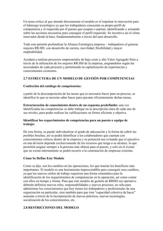 Un tema crítico al que atiende directamente el modelo es el impulsar la innovación para
el liderazgo tecnológico ya que los trabajadores conocerán su propio perfil de
competencia y el requerido por él puesto que ocupan o aspiran, identificando y actuando
sobre las acciones necesarias para conseguir el perfil requerido. Se incentiva así el clima
innovador desde la base, fundamentalmente a través del auto desarrollo.

Todo esto permite profundizar la Alianza Estratégica empresa – trabajadores al generar
mejores RR.HH. con desarrollo de carrera, movilidad, flexibilidad y mayor
empleabilidad.

Ayudará a realizar proyectos empresariales de bajo costo y alto Valor Agregado Neto a
través de la utilización de los mejores RR.HH de la empresa, asignándolos según las
necesidades de cada proyecto y permitiendo la capitalización de experiencias y
conocimientos existentes.

2.7 ESTRUCTURA DE UN MODELO DE GESTIÓN POR COMPETENCIAS

Confección del catálogo de competencias:

a partir de la descomposición de las tareas que es necesario hacer para un proceso, se
identifica lo que se necesita saber hacer para ejecutar eficientemente dichas tareas.

Estructuración de conocimiento dentro de un esquema predefinido: una vez
identificadas las competencias se debe trabajar en la descripción clara de cada uno de
sus niveles, para poder realizar las calificaciones en forma eficiente y objetiva.

Identificar los requerimientos de competencias para un puesto o equipo de
trabajo:

De esta forma, se puede individualizar el grado de adecuación y la forma de cubrir las
posibles brechas, así se podrá identificar a los colaboradores que cuentan con
conocimientos críticos dentro de la empresa y su potencial uso evitando que el ejecutivo
en una división dependa exclusivamente de los recursos que tenga a su alcance, lo que
permitirá asignar siempre a la persona más idónea para el puesto, y solo en el evento
que no exista internamente se podrá recurrir a la contratación de empresas externas.

Cómo Se Define Este Modelo

Como se dijo, son los cambios en las operaciones, los que traerán los beneficios más
importantes. El modelo es una herramienta imprescindible para conseguir esos cambios,
ya que los nuevos estilos de trabajo requieren una forma sistemática para la
identificación de los requerimientos de competencias en la operación, así como contar
con ellos en tiempo y forma. Para que este modelo de gestión de RRHH sea operativo
deberán definirse nuevos roles, responsabilidades y nuevos procesos, no sólo para
administrar los conocimientos que hoy tienen los trabajadores y profesionales de una
organización en particular, sino también para que ésta “capacidad colectiva de hacer”
aumente a través de la incorporación de nuevas prácticas, nuevas tecnologías,
socialización de los conocimientos, etc.

2.8 RESTRICCIONES DEL MODELO
 