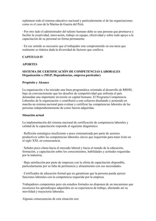 replantear todo el sistema educativo nacional y particularmente el de las organizaciones
como es el caso de la Marina de Guerra del Perú.

· Por otro lado el administrador del talento humano debe se una persona que promueva y
facilite la creatividad, innovación, trabajo en equipo, efectividad y sobre todo apoyo a la
capacitación de su personal en forma permanente.

· En ese sentido es necesario que el trabajador este comprometido en esa tarea que
realmente es titánica dada la diversidad de factores que conlleva.

CAPITULO IV

APORTES

SISTEMA DE CERTIFICACIÓN DE COMPETENCIAS LABORALES
Organización x (MGP, Dependencias, empresa particular)

Propósito y Alcance

La organización x ha iniciado una línea programática orientada al desarrollo de RRHH,
bajo en convencimiento que los desafíos de competitividad que enfrenta el país
demandan una importante inversión en capital humano. El Programa Competencia
Laborales de la organización x contribuirá a este esfuerzo diseñando y poniendo en
marcha un sistema nacional para evaluar y certificar las competencias laborales de las
personas independientemente de como fueron adquiridas.

Situación actual

La implementación del sistema nacional de certificación de competencia laborales y
calidad de la capacitación responde al siguiente diagnóstico:

· Reflexión estratégica insuficiente o poco sistematizada por parte de sectores
productivos sobre las competencias laborales claves que requerirán para tener éxito en
el siglo XXI, en consecuencia.

· Señales poco claras hacia el mercado laboral y hacia el mundo de la educación,
formación, y capacitación sobre los conocimientos, habilidades y actitudes requeridas
por la industria;

· Baja satisfacción por parte de empresas con la oferta de capacitación disponible,
particularmente por su falta de pertinencia y alineamiento con sus necesidades.

· Certificados de educación formal que no garantizan que la persona pueda ejercer
funciones laborales con la competencia requerida por la empresa.

Trabajadores competentes pero sin estudios formales no disponen de un mecanismo que
reconozca los aprendizajes adquiridos en su experiencia de trabajo, afectando así su
movilidad y trayectoria laborales.

Algunas consecuencias de esta situación son:
 