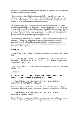 La implantación exitosa de un sistema de certificación de competencias laborales puede
traducirse en los siguientes beneficios:

· Los empleadores dispondrán de estándares definidos y aceptados para hacer más
eficientes sus procesos de reclutamiento y selección de personal; apoyar procesos de
evaluación del desempeño con las normas y estándares definidos y, en general, para
orientar su inversión en desarrollos de recursos humanos.

· Los trabajadores actuales y futuros, contarán con un mecanismo para certificar los
conocimientos adquiridos y las habilidades y actitudes desarrollados en su vida laboral
y profesional, mejorando sus posibilidades de movilidad laboral, dentro o entre distintos
sectores productivos y dispondrán de información sobre los conocimientos, habilidades
y actitudes requeridas para el adecuado desempeño de sus funciones y para planificar
posibles trayectorias de desarrollos personal y profesional.

· Los organismos del mundo de la formación y capacitación contarán con información
generada y validada para orientar su oferta de programas tanto en términos de
pertinencia como de calidad. El sistema de certificación constituirá un incentivo
decisivo para que la oferta de educación formal se alinee con los requerimientos del
mundo del trabajo en general.

BIBLIOGRAFIA

1. IDALBERTO CHIAVENATO. Administración de recursos Humanos. Edic. Popular
2001.

2. ELIZABETH G. CHAMBERS, MARK FOULON, HELEN HANFIELD JONES Y
EDWARD G. MICHELS II, “THE WAR FOR TALENT”, The McKinsey Quarterly,
1998 Number 3, pp. 44 – 57.

3. STEPHEN R. COVEY. Los siete hábitos de la gente altamente efectiva. Edit. Paidos.
México 1996.

ANEXO N° 1

ENTREVISTA REALIZADA AL SEÑOR RAUL VALLE GERENTE DE
FINANZAS DEL CENTRO COMERCIAL RIPLEY PERÚ

1. ¿COMO SE DEBE ADMINISTRAR EL RECURSO HUMANO PARA
APROVECHAR EL TALENTO HUMANO?

Conociendo al personal, identificar sus características, sabiéndolo ubicar en el lugar
determinado dentro de la empresa, conociendo y midiendo sus debilidades y fortalezas.

2. ¿COMO SE DEBE ADMINISTRAR EL RECURSO HUMANO PARA
FOMENTAR LA CREATIVIDAD?.

Primero definimos lo que es creatividad; es crear algo nuevo, dar facilidades al personal
que con su experiencia pueda aportar a la empresa no innovando sino creando.
 