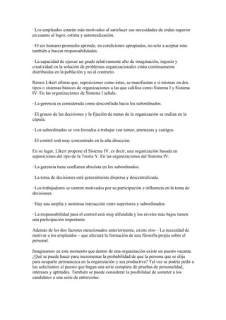 · Los empleados estarán más motivados al satisfacer sus necesidades de orden superior
en cuanto al logro, estima y autorrealización.

· El ser humano promedio aprende, en condiciones apropiadas, no solo a aceptar sino
también a buscar responsabilidades.

· La capacidad de ejercer un grado relativamente alto de imaginación, ingenio y
creatividad en la solución de problemas organizacionales están continuamente
distribuidas en la población y no al contrario.

Rensis Likert afirma que, suposiciones como éstas, se manifiestan a sí mismas en dos
tipos o sistemas básicos de organizaciones a las que califica como Sistema I y Sistema
IV. En las organizaciones de Sistema I señala:

· La gerencia es considerada como desconfiada hacia los subordinados.

· El grueso de las decisiones y la fijación de metas de la organización se realiza en la
cúpula.

· Los subordinados se ven forzados a trabajar con temor, amenazas y castigos.

· El control está muy concentrado en la alta dirección.

En su lugar, Likert propone el Sistema IV, es decir, una organización basada en
suposiciones del tipo de la Teoría Y. En las organizaciones del Sistema IV:

· La gerencia tiene confianza absoluta en los subordinados.

· La toma de decisiones está generalmente dispersa y descentralizada.

· Los trabajadores se sienten motivados por su participación e influencia en la toma de
decisiones.

· Hay una amplia y amistosa interacción entre superiores y subordinados.

· La responsabilidad para el control está muy difundida y los niveles más bajos tienen
una participación importante.

Además de los dos factores mencionados anteriormente, existe otro – La necesidad de
motivar a los empleados – que afectará la formación de una filosofía propia sobre el
personal.

Imaginemos en este momento que dentro de una organización existe un puesto vacante.
¿Qué se puede hacer para incrementar la probabilidad de que la persona que se elija
para ocuparlo permanezca en la organización y sea productiva? Tal vez se podría pedir a
los solicitantes al puesto que hagan una serie completa de pruebas de personalidad,
intereses y aptitudes. También se puede considerar la posibilidad de someter a los
candidatos a una serie de entrevistas.
 