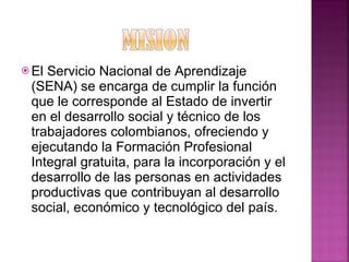 El Servicio Nacional de Aprendizaje (SENA) se encarga de cumplir la función que le corresponde al Estado de invertir en el desarrollo social y técnico de los trabajadores colombianos, ofreciendo y ejecutando la Formación Profesional Integral gratuita, para la incorporación y el desarrollo de las personas en actividades productivas que contribuyan al desarrollo social, económico y tecnológico del país.  
