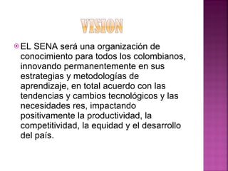 EL SENA será una organización de conocimiento para todos los colombianos, innovando permanentemente en sus estrategias y metodologías de aprendizaje, en total acuerdo con las tendencias y cambios tecnológicos y las necesidades res, impactando positivamente la productividad, la competitividad, la equidad y el desarrollo del país.  