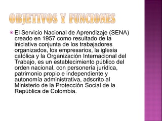 El Servicio Nacional de Aprendizaje (SENA) creado en 1957 como resultado de la iniciativa conjunta de los trabajadores organizados, los empresarios, la iglesia católica y la Organización Internacional del Trabajo, es un establecimiento público del orden nacional, con personería jurídica, patrimonio propio e independiente y autonomía administrativa, adscrito al Ministerio de la Protección Social de la República de Colombia. 