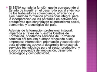 El SENA cumple la función que le corresponde al Estado de invertir en el desarrollo social y técnico de los trabajadores colombianos, ofreciendo y ejecutando la formación profesional integral para la incorporación de las personas en actividades productivas que contribuyan al crecimiento social, económico y tecnológico del país. Además de la formación profesional integral, impartida a través de nuestros Centros de Formación, brindamos servicios de Formación continua del recurso humano vinculado a las empresas; información; orientación y capacitación para el empleo; apoyo al desarrollo empresarial; servicios tecnológicos para el sector productivo, y apoyo a proyectos de innovación, desarrollo tecnológico y competitividad. 