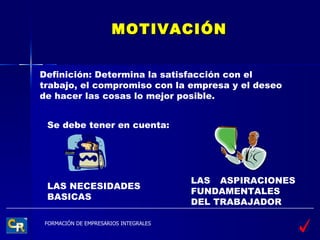 MOTIVACIÓN Definición: Determina la satisfacción con el trabajo, el compromiso con la empresa y el deseo de hacer las cosas lo mejor posible. Se debe tener en cuenta: LAS NECESIDADES BASICAS LAS ASPIRACIONES FUNDAMENTALES DEL TRABAJADOR 