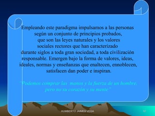 Empleando este paradigma impulsamos a las personas
              según un conjunto de principios probados,
                 que son las leyes naturales y los valores
                sociales rectores que han caracterizado
        durante siglos a toda gran sociedad, a toda civilización
        responsable. Emergen bajo la forma de valores, ideas,
       ideales, normas y enseñanzas que enaltecen, ennoblecen,
                     satisfacen dan poder e inspiran.

       “Podemos comprar las manos y la fuerza de un hombre,
                 pero no su corazón y su mente”



15/03/12                   HUMBERTO JAIMES VEGA                    10
 
