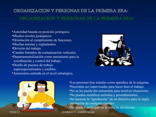 •Autoridad basada en posición jerárquica.
  •Muchos niveles jerárquicos.
  •Orientación al cumplimiento de funciones.
  •Muchas normas y reglamentos.
  •División del trabajo.
  •Canales formales de comunicación verticales.
  •Departamentalización como mecanismo para la
   coordinación y control del trabajo.
  •Diseño de puestos de trabajo
   superespecializados y estables.
  •Autonomía centrada en el nivel estratégico.

                                        •Las personas:Son tratadas como apéndice de la máquina.
                                        •Necesitan ser supervisadas para hacer bien el trabajo.
                                        •No se les puede dar autonomía para resolver situaciones.
                                        •No pueden modificar métodos y procedimientos.
                                        •Se necesita la “aprobación” de un directivo para la imple
                                         mentación de cualquier cambio.
                                        •No pueden participar en la toma de decisiones.
15/03/12                           HUMBERTO JAIMES VEGA                                      12
 