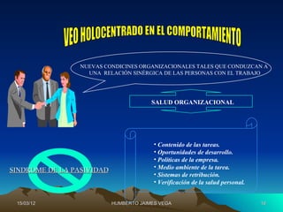 NUEVAS CONDICINES ORGANIZACIONALES TALES QUE CONDUZCAN A
                   UNA RELACIÓN SINÉRGICA DE LAS PERSONAS CON EL TRABAJO




                                        SALUD ORGANIZACIONAL




                                         • Contenido de las tareas.
                                         • Oportunidades de desarrollo.
                                         • Políticas de la empresa.
                                         • Medio ambiente de la tarea.
SINDROME DE LA PASIVIDAD
                                         • Sistemas de retribución.
                                         • Verificación de la salud personal.


 15/03/12                  HUMBERTO JAIMES VEGA                                 16
 