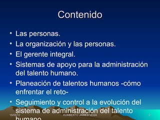 Contenido
• Las personas.
• La organización y las personas.
• El gerente integral.
• Sistemas de apoyo para la administración
  del talento humano.
• Planeación de talentos humanos -cómo
  enfrentar el reto-
• Seguimiento y control a la evolución del
  sistema de administración del talento
15/03/12        HUMBERTO JAIMES VEGA         2
 