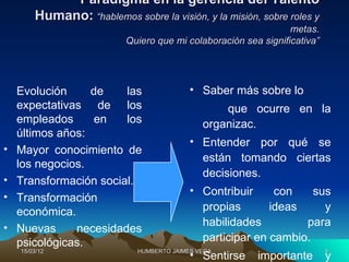 Paradigma en la gerencia del Talento
        Humano: “hablemos sobre la visión, y la misión, sobre roles y
                                                                 metas.
                           Quiero que mi colaboración sea significativa”




    Evolución     de    las                • Saber más sobre lo
    expectativas de los                           que ocurre en la
    empleados      en   los                   organizac.
    últimos años:
                                           • Entender por qué se
•   Mayor conocimiento de
                                             están tomando ciertas
    los negocios.
                                             decisiones.
•   Transformación social.
                                           • Contribuir     con    sus
•   Transformación
    económica.                               propias       ideas     y
                                             habilidades         para
•   Nuevas     necesidades
    psicológicas.                            participar en cambio.
    15/03/12                 HUMBERTO JAIMES VEGA                          4
                                           • Sentirse    importante        y
 