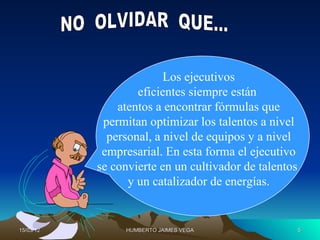 Los ejecutivos
                   eficientes siempre están
               atentos a encontrar fórmulas que
            permitan optimizar los talentos a nivel
             personal, a nivel de equipos y a nivel
            empresarial. En esta forma el ejecutivo
           se convierte en un cultivador de talentos
                 y un catalizador de energías.


15/03/12        HUMBERTO JAIMES VEGA                   5
 
