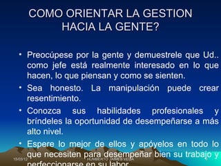 COMO ORIENTAR LA GESTION
        HACIA LA GENTE?

   • Preocúpese por la gente y demuestrele que Ud..
        como jefe está realmente interesado en lo que
        hacen, lo que piensan y como se sienten.
   • Sea honesto. La manipulación puede crear
        resentimiento.
   • Conozca sus habilidades profesionales y
        bríndeles la oportunidad de desempeñarse a más
        alto nivel.
   • Espere lo mejor de ellos y apóyelos en todo lo
15/03/12
        que necesiten para desempeñar bien su trabajo y
                        HUMBERTO JAIMES VEGA       6
 