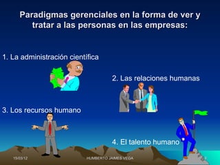 Paradigmas gerenciales en la forma de ver y
         tratar a las personas en las empresas:


1. La administración científica

                                     2. Las relaciones humanas



3. Los recursos humano



                                     4. El talento humano

   15/03/12                HUMBERTO JAIMES VEGA                  8
 