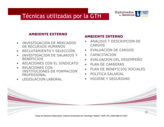 Diplomados
    Técnicas utilizadas por la GTH                                                                         en   Gerencia




       AMBIENTE EXTERNO
                                                                   AMBIENTE INTERNO
                                                                   • ANALISIS Y DESCRIPCION DE
•   INVESTIGACION DE MERCADOS
    DE RECURSOS HUMANOS                                              CARGOS
•   RECLUTAMIENTO Y SELECCIÓN                                      • EVALUACION DE CARGOS
•   INVESTIGACION DE SALARIOS Y                                    • CAPACITACION
    BENEFICIOS                                                     • EVALUACION DEL DESEMPEÑO
•   RELACIONES CON EL SINDICATO                                    • PLAN DE CARRERAS
•   RELACIONES CON                                                 • PLAN DE BENEFICIOS SOCIALES
    INSTITUCIONES DE FORMACION
    PROFESIONAL                                                    • POLITICA SALARIAL
•   LEGISLACION LABORAL                                            • HIGIENE Y SEGURIDAD




                                                                                                                           13
          Todos los Derechos Reservados. Instituto Universitario de Tecnología "Readic" UNIR. Rif J-30001989-6 © 2007.
 