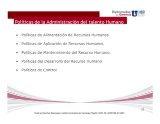Diplomados
                                                                                                          en   Gerencia

Políticas de la Administración del talento Humano

• Políticas de Alimentación de Recursos Humanos

• Políticas de Aplicación de Recursos Humanos

• Políticas de Mantenimiento del Recurso Humano.

• Políticas del Desarrollo del Recurso Humano

• Políticas de Control




                                                                                                                          18
         Todos los Derechos Reservados. Instituto Universitario de Tecnología "Readic" UNIR. Rif J-30001989-6 © 2007.
 
