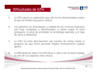 Diplomados
     Dificultades de GTH
     Como será evaluada la materia ?                                                                       en   Gerencia




5.   La GTH opera en ambientes que ella no ha determinado y sobre
     lo que ha tenido muy poco control.

6.   Los patrones de desempeño y calidad de los recursos humanos
     son muy complejos y diferenciados, y varían según el nivel
     jerárquico, el área de actividad, la tecnología aplicada y el tipo
     de tarea o atribución.

7.   La GTH no trata directamente con fuentes de rentas. Existe el
     prejuicio de que tener personal implica forzosamente realizar
     gastos.

8.   La dificultad de saber si la GTH lleva a cabo o no un buen trabajo
     es uno de sus aspectos más críticos.



                                                                                                                           22
          Todos los Derechos Reservados. Instituto Universitario de Tecnología "Readic" UNIR. Rif J-30001989-6 © 2007.
 