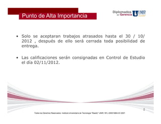 Diplomados
                                                                                                              Gerencia
  Punto de Alta Importancia                                                                              en




• Solo se aceptaran trabajos atrasados hasta el 30 / 10/
  2012 , después de ello será cerrada toda posibilidad de
  entrega.

• Las calificaciones serán consignadas en Control de Estudio
  el día 02/11/2012.




                                                                                                                         5
        Todos los Derechos Reservados. Instituto Universitario de Tecnología "Readic" UNIR. Rif J-30001989-6 © 2007.
 