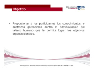 Diplomados
  Objetivo                                                                                              en   Gerencia




• Proporcionar a los participantes los conocimientos, y
  destrezas gerenciales dentro la administración del
  talento humano que le permita lograr los objetivos
  organizacionales.




                                                                                                                        6
       Todos los Derechos Reservados. Instituto Universitario de Tecnología "Readic" UNIR. Rif J-30001989-6 © 2007.
 