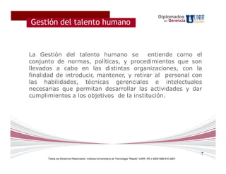 Diplomados
Gestión del talento humano                                                                             en   Gerencia


?

La Gestión del talento humano se          entiende como el
conjunto de normas, políticas, y procedimientos que son
llevados a cabo en las distintas organizaciones, con la
finalidad de introducir, mantener, y retirar al personal con
las habilidades, técnicas gerenciales e intelectuales
necesarias que permitan desarrollar las actividades y dar
cumplimientos a los objetivos de la institución.




                                                                                                                       7
      Todos los Derechos Reservados. Instituto Universitario de Tecnología "Readic" UNIR. Rif J-30001989-6 © 2007.
 