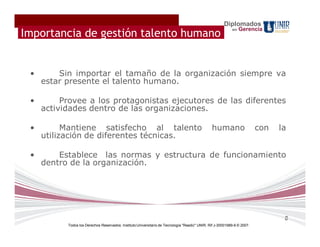 Diplomados
                                                                                                            en   Gerencia
Importancia de gestión talento humano


 •       Sin importar el tamaño de la organización siempre va
     estar presente el talento humano.

 •        Provee a los protagonistas ejecutores de las diferentes
     actividades dentro de las organizaciones.

 •         Mantiene satisfecho al talento                                                       humano                    con   la
     utilización de diferentes técnicas.

 •       Establece las normas y estructura de funcionamiento
     dentro de la organización.




                                                                                                                                 8
           Todos los Derechos Reservados. Instituto Universitario de Tecnología "Readic" UNIR. Rif J-30001989-6 © 2007.
 