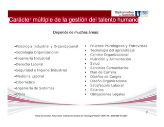 Diplomados
                                                                                                                  en   Gerencia
Carácter múltiple de la gestión del talento humano

                                      Depende de muchas áreas:


  •Psicología Industrial y Organizacional                                 •      Pruebas Psicológicas y Entrevistas
                                                                          •      Tecnología del aprendizaje
  •Sociología Organizacional
                                                                          •      Cambio Organizacional
  •Ingeniería Industrial                                                  •      Nutrición y Alimentación
  •Derecho Laboral                                                        •      Salud
                                                                          •      Servicios Comunitarios
  •Seguridad e Higiene Industrial
                                                                          •      Plan de Carrera
  •Medicina Laboral                                                       •      Diseños de Cargos
  •Cibernética                                                            •      Diseño Organizacional
                                                                          •      Satisfacción Laboral
  •Ingeniería de Sistemas                                                 •      Salarios
  •Otros                                                                  •      Obligaciones Legales




                                                                                                                                  9
                 Todos los Derechos Reservados. Instituto Universitario de Tecnología "Readic" UNIR. Rif J-30001989-6 © 2007.
 