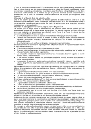 ¿Cómo se desarrolla una filosofía así? En cierta medida, eso es algo que se tiene de antemano. No
cabe la menor duda de que una persona trae consigo a su trabajo una filosofía inicial basada en sus
experiencias, educación y antecedentes, sin embargo, esta filosofía no está grabada en piedra. Debe
evolucionar continuamente en la medida en que la persona acumula nuevos conocimientos y
experiencias. Por lo tanto, se procederá a analizar algunos de los factores que influyen en estas
filosofías.
Influencia de la filosofía de la alta administración.
Uno de los factores que darán forma a la filosofía personal de cada empleado será la de la alta
administración de la empresa para la cual trabaje. Aunque la filosofía de la alta administración puede o
no ser explícita, generalmente se comunica por medio de sus acciones y se extiende a todos los
niveles y áreas en la organización.
Influencia de las suposiciones básicas propias acerca del personal.
La filosofía que se tenga sobre la administración del personal estará influida también por las
suposiciones básicas que se hagan sobre las personas. Por ejemplo, Douglas McGregor distingue
entre dos conjuntos de suposiciones que clasificó como Teoría X y Teoría Y. Afirma que las
suposiciones de la Teoría X sostienen que:
     El ser humano promedio tiene un rechazo inherente hacia el trabajo y lo evitará si puede.
     Debido a esta característica humana de rechazo al trabajo, la mayoría de las personas deben ser
     obligadas, controladas, dirigidas y amenazadas con castigos a fin de lograr que realicen un
     esfuerzo adecuado.
     El ser humano promedio prefiere ser dirigido y desea evitar responsabilidades.
En el otro extremo, las acciones de algunos gerentes reflejan un conjunto de suposiciones de la Teoría
Y, las cuales sostienen que:
     El ser humano promedio no rechaza inherentemente el trabajo.
     El control externo y la amenaza de castigos no son los únicos medios para lograr que se realice un
     esfuerzo hacia los objetivos de la organización.
     Los empleados estarán más motivados al satisfacer sus necesidades de orden superior en cuanto
     al logro, estima y autorrealización.
     El ser humano promedio aprende, en condiciones apropiadas, no solo a aceptar sino también a
     buscar responsabilidades.
     La capacidad de ejercer un grado relativamente alto de imaginación, ingenio y creatividad en la
     solución de problemas organizacionales están continuamente distribuidas en la población y no al
     contrario.
Rensis Likert afirma que, suposiciones como éstas, se manifiestan a sí mismas en dos tipos o sistemas
básicos de organizaciones a las que califica como Sistema I y Sistema IV. En las organizaciones de
Sistema I señala:
     La gerencia es considerada como desconfiada hacia los subordinados.
     El grueso de las decisiones y la fijación de metas de la organización se realiza en la cúpula.
     Los subordinados se ven forzados a trabajar con temor, amenazas y castigos.
     El control está muy concentrado en la alta dirección.
En su lugar, Likert propone el Sistema IV, es decir, una organización basada en suposiciones del tipo
de la Teoría Y. En las organizaciones del Sistema IV:
     La gerencia tiene confianza absoluta en los subordinados.
     La toma de decisiones está generalmente dispersa y descentralizada.
     Los trabajadores se sienten motivados por su participación e influencia en la toma de decisiones.
     Hay una amplia y amistosa interacción entre superiores y subordinados.
     La responsabilidad para el control está muy difundida y los niveles más bajos tienen una
     participación importante.
Además de los dos factores mencionados anteriormente, existe otro - La necesidad de motivar a los
empleados - que afectará la formación de una filosofía propia sobre el personal.
Imaginemos en este momento que dentro de una organización existe un puesto vacante. ¿Qué se
puede hacer para incrementar la probabilidad de que la persona que se elija para ocuparlo permanezca
en la organización y sea productiva? Tal vez se podría pedir a los solicitantes al puesto que hagan una
serie completa de pruebas de personalidad, intereses y aptitudes. También se puede considerar la
posibilidad de someter a los candidatos a una serie de entrevistas.
Sin embargo, se sabe que la validez de las pruebas escritas y las entrevistas no merecen calificaciones
muy elevadas. Es decir, éstas no prevén el rendimiento laboral posterior. Al parecer, ello se debe a que
están muy alejadas de las conductas laborales reales. Por tanto, para poder realizar una selección
efectiva y correcta de la persona que ocupará un puesto vacante dentro de una organización se debe
primero efectuar un análisis de puestos.



                                                                                                      3
 
