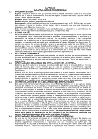 CAPITULO II
                               EL CAPITAL HUMANO Y COMPETENCIAS
2.1   CONCEPTOS BASICOS
      Capital: cantidad de dinero o valor que produce interés o utilidad. Elemento o factor de la producción
      formado por la riqueza acumulada que en cualquier aspecto se destina de nuevo a aquella unión del
      trabajo y de los agentes naturales.
      Humano: relativo al hombre o propio de él.
      Gestión: efectuar acciones para el logro de objetivos
      Competencia: aptitud; cualidad que hace que la persona sea apta para un fin. Suficiencia o idoneidad
      para obtener y ejercer un empleo. Idóneo, capaz, hábil o propósito para una cosa. Capacidad y
      disposición para el buen de desempeño.
      Estos términos por separado no nos dan mucha claridad o luz de su utilización en la administración del
      RRHH, sin embargo veamos las interacciones que se suceden entre ellos.
2.2   CAPITAL HUMANO
      Es el aumento en la capacidad de la producción del trabajo alcanzada con mejoras en las capacidades
      de trabajadores. Estas capacidades realzadas se adquieren con el entrenamiento, la educación y la
      experiencia. Se refiere al conocimiento práctico, las habilidades adquiridas y las capacidades
      aprendidas de un individuo que lo hacen potencialmente. En sentido figurado se refiere al término
      capital en su conexión con lo que quizá sería mejor llamada la "calidad del trabajo" es algo confuso. En
      sentido más estricto del término, el capital humano no es realmente capital del todo. El término fue
      acuñado para hacer una analogía ilustrativa útil entre la inversión de recursos para aumentar el stock
      del capital físico ordinario (herramientas, máquinas, edificios, etc.) para aumentar la productividad del
      trabajo y de la "inversión" en la educación o el entrenamiento de la mano de obra como medios
      alternativos de lograr el mismo objetivo general de incrementar la productividad.
2.3   GESTIÓN POR COMPETENCIA
      Herramienta estratégica indispensable para enfrentar los nuevos desafíos que impone el medio. Es
      impulsar a nivel de excelencia las competencias individuales, de acuerdo a las necesidades operativas.
      Garantiza el desarrollo y administración del potencial de las personas, "de lo que saben hacer" o
      podrían hacer.
2.4   IMPORTANCIA DEL DESARROLLO DEL CAPITAL HUMANO EN LA EMPRESA
      Sabemos que la tecnología de avanzada es indispensable para lograr la productividad que hoy nos
      exige el mercado, pero vemos también que el éxito de cualquier emprendimiento depende
      principalmente de la flexibilidad y de la capacidad de innovación que tenga la gente que participa en la
      organización.
      Además en la era actual, la tecnología y la información están al alcance de todas las empresas, por lo
      que la única ventaja competitiva que puede diferenciar una empresa de otra es la capacidad que tienen
      las personas dentro de la organización de adaptarse al cambio. Esto se logra mediante el
      fortalecimiento de la capacitación y aprendizaje continuo en las personas a fin de que la educación y
      experiencias sean medibles y más aún, valorizadas conforme aun sistema de competencias.
2.5   APORTE DE GARY BECKER EN EL DESARROLLO DEL CAPITAL HUMANO.
      Este economista norteamericano fue premiado con el Nobel por trabajar con el concepto de Capital
      humano. Sin embargo por mucho tiempo su trabajo acerca de este tema fue ignorado y criticado por los
      principales economistas del mundo, quienes no lo consideraban un verdadero par por dedicar su
      estudio a dicho concepto al extender el dominio del análisis microeconómico a un amplio rango de
      comportamiento humano e interacción, incluyendo aquel que no tiene relación con el mercado. Becker
      comenzó a estudiar las sociedades del conocimiento y concluyó con su estudio que su mayor tesoro
      era el capital humano que estas poseían, esto es, el conocimiento y las habilidades que forman parte
      de las personas, su salud y la calidad de sus hábitos de trabajo, además logra definir al capital humano
      como importante para la productividad de las economías modernas ya que esta productividad se basa
      en la creación, difusión y utilización del saber. El conocimiento se crea en las empresas, los
      laboratorios y las universidades; se difunde por medio de las familias, los centros de educación y los
      puestos de trabajo y es utilizado para producir bienes y servicios. Si bien antes se consideraba que la
      prioridad era el desarrollo económico y que luego vendría todo lo demás- educación, vivienda y salud-
      hoy es completamente diferente ya que la vinculación entre educación y progreso económico es
      esencial. Becker lo puntualiza de la siguiente manera: " La importancia creciente del capital humano
      puede verse desde las experiencias de los trabajadores en las economías modernas que
      carecen de suficiente educación y formación en el puesto de trabajo".
2.6   IMPORTANCIA DEL DESARROLLO DE LA GESTIÓN POR COMPETENCIAS
      Es una de las herramientas principales en el desarrollo del Capital Humano. La gestión por
      competencias hace la diferencia entre lo que es un curso de capacitación, con una estructura que
      encierre capacitación, entrenamiento y experiencia que son necesarios de definir para los
      requerimientos de un puesto o identificar las capacidades de un trabajador o de un profesional. Sería
      importante entonces, validar los conocimientos o experiencias más operativa –menos mental- por
                                                                                                             4
 