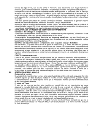 llamarle de algún modo, que es una forma de "llamar" a este movimiento a un mayor número de
      personas, y de hacerlo también más entendible y aceptable por todos los trabajadores de la empresa.
      Un tema crítico al que atiende directamente el modelo es el impulsar la innovación para el liderazgo
      tecnológico ya que los trabajadores conocerán su propio perfil de competencia y el requerido por él
      puesto que ocupan o aspiran, identificando y actuando sobre las acciones necesarias para conseguir el
      perfil requerido. Se incentiva así el clima innovador desde la base, fundamentalmente a través del auto
      desarrollo.
      Todo esto permite profundizar la Alianza Estratégica empresa - trabajadores al generar mejores
      RR.HH. con desarrollo de carrera, movilidad, flexibilidad y mayor empleabilidad.
      Ayudará a realizar proyectos empresariales de bajo costo y alto Valor Agregado Neto a través de la
      utilización de los mejores RR.HH de la empresa, asignándolos según las necesidades de cada proyecto
      y permitiendo la capitalización de experiencias y conocimientos existentes.
2.7   ESTRUCTURA DE UN MODELO DE GESTIÓN POR COMPETENCIAS
      Confección del catálogo de competencias:
      a partir de la descomposición de las tareas que es necesario hacer para un proceso, se identifica lo que
      se necesita saber hacer para ejecutar eficientemente dichas tareas.
      Estructuración de conocimiento dentro de un esquema predefinido: una vez identificadas las
      competencias se debe trabajar en la descripción clara de cada uno de sus niveles, para poder realizar
      las calificaciones en forma eficiente y objetiva.
      Identificar los requerimientos de competencias para un puesto o equipo de trabajo:
      De esta forma, se puede individualizar el grado de adecuación y la forma de cubrir las posibles
      brechas, así se podrá identificar a los colaboradores que cuentan con conocimientos críticos dentro de
      la empresa y su potencial uso evitando que el ejecutivo en una división dependa exclusivamente de los
      recursos que tenga a su alcance, lo que permitirá asignar siempre a la persona más idónea para el
      puesto, y solo en el evento que no exista internamente se podrá recurrir a la contratación de empresas
      externas.
      Cómo Se Define Este Modelo
      Como se dijo, son los cambios en las operaciones, los que traerán los beneficios más importantes. El
      modelo es una herramienta imprescindible para conseguir esos cambios, ya que los nuevos estilos de
      trabajo requieren una forma sistemática para la identificación de los requerimientos de competencias en
      la operación, así como contar con ellos en tiempo y forma. Para que este modelo de gestión de RRHH
      sea operativo deberán definirse nuevos roles, responsabilidades y nuevos procesos, no sólo para
      administrar los conocimientos que hoy tienen los trabajadores y profesionales de una organización en
      particular, sino también para que ésta "capacidad colectiva de hacer" aumente a través de la
      incorporación de nuevas prácticas, nuevas tecnologías, socialización de los conocimientos, etc.
2.8   RESTRICCIONES DEL MODELO
      Resistencia al cambio:
      Es una conducta natural del ser humano ante cada situación de cambio, ante cada propuesta diferente,
      ante todo aquello que dista de alguna medida de nuestro esquema de pensamiento y acción vigente.
      La persona empieza por resistir aquello nuevo que lo descoloca o molesta y si no revierte esa actitud
      en ese punto pasa a resistirse.
      El miedo a la Fuga:
      El valor de los recursos que han sido invertidos en capital físico por un inversionista, se puede
      recuperar a menudo fácilmente más adelante ( a través de una reventa), sin embargo, el capital
      humano como forma parte del sistema nervioso de un individuo específico, no puede ser poseído así
      por separado a parte del cuerpo vivo, por lo que el capital humano por si mismo no se puede comprar o
      vender directamente en el mercado. Si un empleado elige renunciar a su trabajo, quizás debido a una
      oferta de mucho más alto pago, o a una firma competente en la misma industria, entonces cualquier
      inversión pasada que el empleador pudo haber hecho para aumentar las habilidades del trabajador se
      pierde para la firma al minuto en que el trabajador sale por la puerta de la empresa.
      La única persona que puede invertir en Capital Humano con la confianza completa de que no lo
      privarán arbitrariamente de sus frutos en el futuro sin la remuneración es el mismo individuo en quien
      se hace la inversión.




                                                                                                            5
 