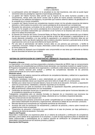 CAPITULO III
                                                  CONCLUSIONES
    La participación activa del trabajador en la actualidad es de vital importancia, esto solo se puede lograr
    venciendo todos los paradigmas, logrando el aprendizaje participativo.
    La gestión del Talento Humano debe permitir que la mayoría de los seres humanos accedan a los
    conocimientos, tiempo atrás solo tenían acceso solo la gente de buena posición económica, esto ha
    cambiado por los adelantos tecnológicos y ha permitido que nosotros estemos debido a la globalización en
    la constante de un mundo competitivo.
    La gestión del Talento Humano por competencias requiere romper con los actuales esquemas del sistema
    educativo y reformularlos de acuerdo a los nuevos paradigmas de la educación por competencias.
    Revisados las estructuras curriculares de los centros de formación de nuestra organización indican que
    ninguno se ha acogido a los nuevos paradigmas de la educación por competencias, se continua con las
    estructuras curriculares tradicionales que consideran al ser humano en la empresa solo como un recurso
    más en la cadena de producción.
    El Gerente de Finanzas del Centro Comercial Ripley de Plaza San Miguel esta convencido que el talento
    del recurso humano de una empresa es la que permite el éxito de las empresas y organizaciones en un
    mundo altamente competitivo y en ese sentido la capacitación y en general la instrucción debe ser por
    competencias, hecho que llevará replantear todo el sistema educativo nacional y particularmente el de las
    organizaciones como es el caso de la Marina de Guerra del Perú.
    Por otro lado el administrador del talento humano debe se una persona que promueva y facilite la
    creatividad, innovación, trabajo en equipo, efectividad y sobre todo apoyo a la capacitación de su personal
    en forma permanente.
    En ese sentido es necesario que el trabajador este comprometido en esa tarea que realmente es titánica
    dada la diversidad de factores que conlleva.

                                                  CAPITULO IV
                                                    APORTES
 SISTEMA DE CERTIFICACIÓN DE COMPETENCIAS LABORALES Organización x (MGP, Dependencias,
                                              empresa particular)
Propósito y Alcance
La organización x ha iniciado una línea programática orientada al desarrollo de RRHH, bajo en convencimiento
que los desafíos de competitividad que enfrenta el país demandan una importante inversión en capital humano.
El Programa Competencia Laborales de la organización x contribuirá a este esfuerzo diseñando y poniendo en
marcha un sistema nacional para evaluar y certificar las competencias laborales de las personas
independientemente de como fueron adquiridas.
Situación actual
La implementación del sistema nacional de certificación de competencia laborales y calidad de la capacitación
responde al siguiente diagnóstico:
    Reflexión estratégica insuficiente o poco sistematizada por parte de sectores productivos sobre las
    competencias laborales claves que requerirán para tener éxito en el siglo XXI, en consecuencia.
    Señales poco claras hacia el mercado laboral y hacia el mundo de la educación, formación, y capacitación
    sobre los conocimientos, habilidades y actitudes requeridas por la industria;
    Baja satisfacción por parte de empresas con la oferta de capacitación disponible, particularmente por su
    falta de pertinencia y alineamiento con sus necesidades.
    Certificados de educación formal que no garantizan que la persona pueda ejercer funciones laborales con
    la competencia requerida por la empresa.
Trabajadores competentes pero sin estudios formales no disponen de un mecanismo que reconozca los
aprendizajes adquiridos en su experiencia de trabajo, afectando así su movilidad y trayectoria laborales.
Algunas consecuencias de esta situación son:
    Seria amenaza para sectores productivos de perder competitividad por no disponer de estándares claros
    para evaluar desempeño de personas y organizaciones, afectando la calidad de sus servicios / productos.
    Mercado laboral poco transparente por importante asimetrías de información.
    Aumento del costo de transacción de reclutamiento y selección de personal y retorno sobre inversión en
    capital humano menor al esperado.
    Trayectorias de educación y formación con poco destino en el caso de jóvenes, por baja pertinencia y
    relevancia de oferta de educación / formación.
Objetivo del Proyecto
Desarrollar e implementar una experiencia piloto de un sistema de evaluación y certificación de competencia
laborales y de la calidad de la capacitación en la empresa x. A partir de esta experiencia piloto se diseñarán las
bases institucionales y metodológicas de un sistema nacional de certificación de competencia laborales,
desarrollado conjuntamente por los sectores privados y públicos.
Descripción Del Proyecto
                                                                                                                6
 