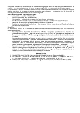 El proyecto incluye a las especialidades de ingeniería y operaciones, todos de gran importancia en términos de
empleo, y para los cuales disponer de fuerza competente y flexible es una condición de éxito del negocio.
La organización x utilizará experiencia internacional en certificación de competencias con el objeto de asegurar
que los estándares de competencia laboral nacionales sean relevantes y consistentes con las demandas de
calidad y competitividad derivadas de una economía global.
El Proyecto Contempla Las Siguientes Fases
        Articulación y acuerdos institucionales
        Estudios sectoriales (Por especialidades)
        Identificación y validación de competencias laborales por cada sector
        Diseño e implementación piloto de un sistema de evaluación y certificación de competencias
        Definición de estándares de calidad para programas de capacitación
        Estudio de sustentabilidad institucional y financiera del sistema nacional de certificación a la luz del
        resultado del proyecto piloto.
Beneficios
La implantación exitosa de un sistema de certificación de competencias laborales puede traducirse en los
siguientes beneficios:
        Los empleadores dispondrán de estándares definidos y aceptados para hacer más eficientes sus
        procesos de reclutamiento y selección de personal; apoyar procesos de evaluación del desempeño con
        las normas y estándares definidos y, en general, para orientar su inversión en desarrollos de recursos
        humanos.
        Los trabajadores actuales y futuros, contarán con un mecanismo para certificar los conocimientos
        adquiridos y las habilidades y actitudes desarrollados en su vida laboral y profesional, mejorando sus
        posibilidades de movilidad laboral, dentro o entre distintos sectores productivos y dispondrán de
        información sobre los conocimientos, habilidades y actitudes requeridas para el adecuado desempeño
        de sus funciones y para planificar posibles trayectorias de desarrollos personal y profesional.
        Los organismos del mundo de la formación y capacitación contarán con información generada y
        validada para orientar su oferta de programas tanto en términos de pertinencia como de calidad. El
        sistema de certificación constituirá un incentivo decisivo para que la oferta de educación formal se
        alinee con los requerimientos del mundo del trabajo en general.

                                          BIBLIOGRAFIA
    1. IDALBERTO CHIAVENATO. Administración de recursos Humanos. Edic. Popular 2001.
    2. ELIZABETH G. CHAMBERS, MARK FOULON, HELEN HANFIELD JONES Y EDWARD G. MICHELS
       II, "THE WAR FOR TALENT", The McKinsey Quarterly, 1998 Number 3, pp. 44 – 57.
    3. STEPHEN R. COVEY. Los siete hábitos de la gente altamente efectiva. Edit. Paidos. México 1996.




                                                                                                              7
 