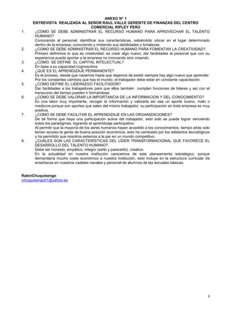 ANEXO N° 1
     ENTREVISTA REALIZADA AL SEÑOR RAUL VALLE GERENTE DE FINANZAS DEL CENTRO
                                        COMERCIAL RIPLEY PERÚ
1.    ¿COMO SE DEBE ADMINISTRAR EL RECURSO HUMANO PARA APROVECHAR EL TALENTO
      HUMANO?
      Conociendo al personal, identificar sus características, sabiéndolo ubicar en el lugar determinado
      dentro de la empresa, conociendo y midiendo sus debilidades y fortalezas.
2.    ¿COMO SE DEBE ADMINISTRAR EL RECURSO HUMANO PARA FOMENTAR LA CREATIVIDAD?.
      Primero definimos lo que es creatividad; es crear algo nuevo, dar facilidades al personal que con su
      experiencia pueda aportar a la empresa no innovando sino creando.
3.    ¿COMO SE DEFINE EL CAPITAL INTELECTUAL?
      En base a su capacidad cognoscitiva
4.    ¿QUE ES EL APRENDIZAJE PERMANENTE?
      Es el proceso, desde que nacemos hasta que dejamos de existir siempre hay algo nuevo que aprender.
      Por los constantes cambios que hay el mundo, el trabajador debe estar en constante capacitación.
5.    ¿COMO DEFINE EL LIDERAZGO FACILITADOR?
      Dar facilidades a los trabajadores para que ellos también cumplan funciones de líderes y así con el
      transcurso del tiempo pueden ir formándose.
6.    ¿COMO SE DEBE VALORAR LA IMPORTANCIA DE LA INFORMACION Y DEL CONOCIMIENTO?
      Es una labor muy importante, recoger la información y valorarla así sea un aporte bueno, malo o
      mediocre porque son aportes que salen del mismo trabajador, su participación en toda empresa es muy
      positiva.
7.    ¿COMO SE DEBE FACILITAR EL APRENDIZAJE EN LAS ORGANIZACIONES?
      De tal forma que haya una participación activa del trabajador, esto solo se puede lograr venciendo
      todos los paradigmas, logrando el aprendizaje participativo.
      Al permitir que la mayoría de los seres humanos hayan accedido a los conocimientos, tiempo atrás solo
      tenían acceso la gente de buena posición económica, esto ha cambiado por los adelantos tecnológicos
      y ha permitido que nosotros estamos a la par en un mundo competitivo.
8.    ¿CUÁLES SON LAS CARACTERÍSTICAS DEL LÍDER TRANSFORMACIONAL QUE FAVORECE EL
      DESARROLLO DEL TALENTO HUMANO?.
      Debe ser honesto, empático, integro (serlo y parecerlo), creativo.
      En la actualidad en nuestra institución carecemos de este planeamiento estratégico, porque
      demandaría mucho costo económico a nuestra institución, esto incluye en la estructura curricular de
      enseñanza en nuestros cadetes navales y personal de alumnos de las escuelas básicas.


RabinChuquisengo
rchuquisengo01@yahoo.es




                                                                                                         8
 