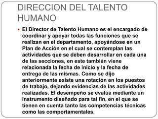 DIRECCION DEL TALENTO
HUMANO
 El Director de Talento Humano es el encargado de
coordinar y apoyar todas las funciones que se
realizan en el departamento, apoyándose en un
Plan de Acción en el cual se contemplan las
actividades que se deben desarrollar en cada una
de las secciones, en este también viene
relacionada la fecha de inicio y la fecha de
entrega de las mismas. Como se dijo
anteriormente existe una rotación en los puestos
de trabajo, dejando evidencias de las actividades
realizadas. El desempeño se evalúa mediante un
instrumento diseñado para tal fin, en el que se
tienen en cuenta tanto las competencias técnicas
como las comportamentales.
 