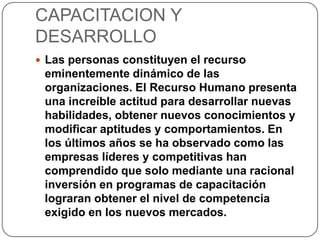 CAPACITACION Y
DESARROLLO
 Las personas constituyen el recurso
eminentemente dinámico de las
organizaciones. El Recurso Humano presenta
una increíble actitud para desarrollar nuevas
habilidades, obtener nuevos conocimientos y
modificar aptitudes y comportamientos. En
los últimos años se ha observado como las
empresas líderes y competitivas han
comprendido que solo mediante una racional
inversión en programas de capacitación
lograran obtener el nivel de competencia
exigido en los nuevos mercados.
 