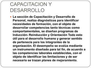 CAPACITACION Y
DESARROLLO
 La sección de Capacitación y Desarrollo de
Personal, realiza diagnósticos para identificar
necesidades de formación, con el objeto de
desarrollar competencias tanto técnicas como
comportamentales, se diseñan programas de
Inducción- Reinducción y Orientación Todo esto
útil para el desarrollo humano y generar sentido
de pertenecía para los integrantes de la
organización. El desempeño se evalúa mediante
un instrumento diseñado para tal fin, de acuerdo a
las competencias laborales establecidas, con el
objeto de identificar las limitaciones y de ser
necesario se trazan planes de mejoramiento.
 