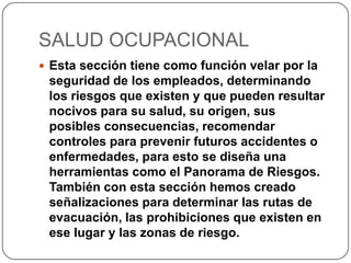 SALUD OCUPACIONAL
 Esta sección tiene como función velar por la
seguridad de los empleados, determinando
los riesgos que existen y que pueden resultar
nocivos para su salud, su origen, sus
posibles consecuencias, recomendar
controles para prevenir futuros accidentes o
enfermedades, para esto se diseña una
herramientas como el Panorama de Riesgos.
También con esta sección hemos creado
señalizaciones para determinar las rutas de
evacuación, las prohibiciones que existen en
ese lugar y las zonas de riesgo.
 