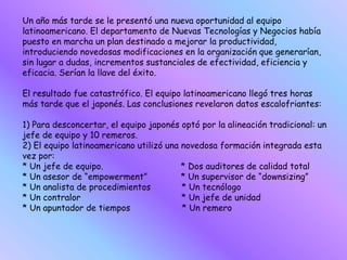 Un año más tarde se le presentó una nueva oportunidad al equipo
latinoamericano. El departamento de Nuevas Tecnologías y Negocios había
puesto en marcha un plan destinado a mejorar la productividad,
introduciendo novedosas modificaciones en la organización que generarían,
sin lugar a dudas, incrementos sustanciales de efectividad, eficiencia y
eficacia. Serían la llave del éxito.
El resultado fue catastrófico. El equipo latinoamericano llegó tres horas
más tarde que el japonés. Las conclusiones revelaron datos escalofriantes:
1) Para desconcertar, el equipo japonés optó por la alineación tradicional: un
jefe de equipo y 10 remeros.
2) El equipo latinoamericano utilizó una novedosa formación integrada esta
vez por:
* Un jefe de equipo. * Dos auditores de calidad total
* Un asesor de “empowerment” * Un supervisor de “downsizing”
* Un analista de procedimientos * Un tecnólogo
* Un contralor * Un jefe de unidad
* Un apuntador de tiempos * Un remero
 