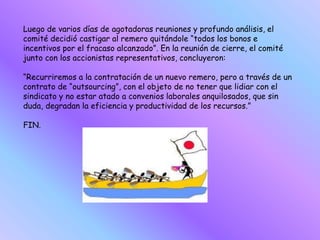 Luego de varios días de agotadoras reuniones y profundo análisis, el
comité decidió castigar al remero quitándole “todos los bonos e
incentivos por el fracaso alcanzado”. En la reunión de cierre, el comité
junto con los accionistas representativos, concluyeron:
“Recurriremos a la contratación de un nuevo remero, pero a través de un
contrato de “outsourcing”, con el objeto de no tener que lidiar con el
sindicato y no estar atado a convenios laborales anquilosados, que sin
duda, degradan la eficiencia y productividad de los recursos.”
FIN.
 