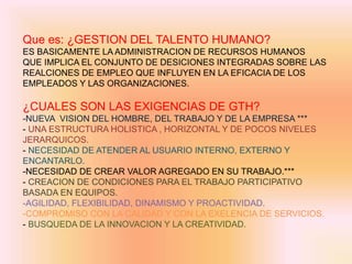 Que es: ¿GESTION DEL TALENTO HUMANO?
ES BASICAMENTE LA ADMINISTRACION DE RECURSOS HUMANOS
QUE IMPLICA EL CONJUNTO DE DESICIONES INTEGRADAS SOBRE LAS
REALCIONES DE EMPLEO QUE INFLUYEN EN LA EFICACIA DE LOS
EMPLEADOS Y LAS ORGANIZACIONES.
¿CUALES SON LAS EXIGENCIAS DE GTH?
-NUEVA VISION DEL HOMBRE, DEL TRABAJO Y DE LA EMPRESA ***
- UNA ESTRUCTURA HOLISTICA , HORIZONTAL Y DE POCOS NIVELES
JERARQUICOS.
- NECESIDAD DE ATENDER AL USUARIO INTERNO, EXTERNO Y
ENCANTARLO.
-NECESIDAD DE CREAR VALOR AGREGADO EN SU TRABAJO.***
- CREACION DE CONDICIONES PARA EL TRABAJO PARTICIPATIVO
BASADA EN EQUIPOS.
-AGILIDAD, FLEXIBILIDAD, DINAMISMO Y PROACTIVIDAD.
-COMPROMISO CON LA CALIDAD Y CON LA EXELENCIA DE SERVICIOS.
- BUSQUEDA DE LA INNOVACION Y LA CREATIVIDAD.
 