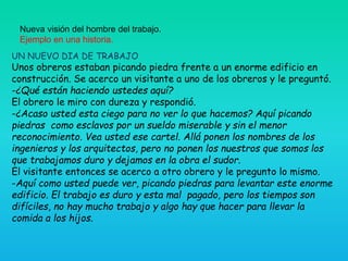Nueva visión del hombre del trabajo.
Ejemplo en una historia.
UN NUEVO DIA DE TRABAJO
Unos obreros estaban picando piedra frente a un enorme edificio en
construcción. Se acerco un visitante a uno de los obreros y le preguntó.
-¿Qué están haciendo ustedes aquí?
El obrero le miro con dureza y respondió.
-¿Acaso usted esta ciego para no ver lo que hacemos? Aquí picando
piedras como esclavos por un sueldo miserable y sin el menor
reconocimiento. Vea usted ese cartel. Allá ponen los nombres de los
ingenieros y los arquitectos, pero no ponen los nuestros que somos los
que trabajamos duro y dejamos en la obra el sudor.
El visitante entonces se acerco a otro obrero y le pregunto lo mismo.
-Aquí como usted puede ver, picando piedras para levantar este enorme
edificio. El trabajo es duro y esta mal pagado, pero los tiempos son
difíciles, no hay mucho trabajo y algo hay que hacer para llevar la
comida a los hijos.
 