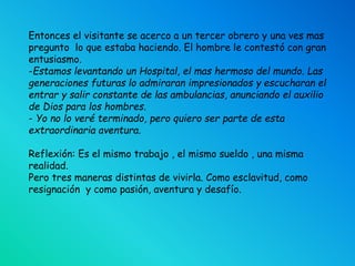 Entonces el visitante se acerco a un tercer obrero y una ves mas
pregunto lo que estaba haciendo. El hombre le contestó con gran
entusiasmo.
-Estamos levantando un Hospital, el mas hermoso del mundo. Las
generaciones futuras lo admiraran impresionados y escucharan el
entrar y salir constante de las ambulancias, anunciando el auxilio
de Dios para los hombres.
- Yo no lo veré terminado, pero quiero ser parte de esta
extraordinaria aventura.
Reflexión: Es el mismo trabajo , el mismo sueldo , una misma
realidad.
Pero tres maneras distintas de vivirla. Como esclavitud, como
resignación y como pasión, aventura y desafío.
 
