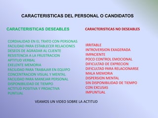 CARACTERISTICAS DEL PERSONAL O CANDIDATOS
CARACTERISTICAS DESEABLES
CORDIALIDAD EN EL TRATO CON PERSONAS
FACILIDAD PARA ESTABLECER RELACIONES
DESEOS DE AGRADAR AL CLIENTE
RESISTENCIA A LA FRUSTRACION
APTITUD VERBAL
EXELENTE MEMORIA
FACILIDAD PARA TRABAJAR EN EQUIPO
CONCENTRACION VISUAL Y MENTAL
FACILIDAD PARA MANEJAR PERSONAL
DISPONIBILIDAD DE TIEMPO
ACTITUD POSITIVA Y PROACTIVA
PUNTUAL
CARACTERISTICAS NO DESEABLES
IRRITABLE
INTROVERSION EXAGERADA
IMPACIENTE
POCO CONTROL EMOCIONAL
DIFICULTAD DE EXPRECION
DIFICULTAD PARA RELACIONARSE
MALA MEMORIA
DISPERSION MENTAL
SIN DISPONIBILIDAD DE TIEMPO
CON EXCUSAS
IMPUNTUAL
VEAMOS UN VIDEO SOBRE LA ACTITUD
 