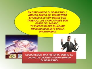 EN ESTE MUNDO GLOBALIZADO L
AMEJOR AMERA DE DEMOSTRAR
EFICIENCIA ES CON OBRAS CON
TRABAJO. LOS CHARLATANES SON
PARTE DEL PASADO .
TU PUEDES HACER EL MEJOR
TRABAJO SOLO SI TE DAS LA
OPORTUNIDAD
ESCUCHEMOS UNA HISTORIA SOBRE EL
LOGRO DE OBJETIVOS EN UN MUNDO
GLOBALIZADO
 