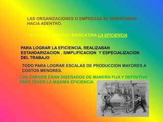 LAS ORGANIZACIONES O EMPRESAS SE ORIENTABAN
HACIA ADENTRO.
SU PREOCUPACION BASICA ERA LA EFICIENCIA
PARA LOGRAR LA EFICIENCIA, REALIZABAN
ESTANDARIZACION , SIMPLIFICACION Y ESPECIALIZACION
DEL TRABAJO
TODO PARA LOGRAR ESCALAS DE PRODUCCION MAYORES A
COSTOS MENORES.
LOS CARGOS ERAN DISEÑADOS DE MANERA FIJA Y DEFINITIVA
PARA TENER LA MAXIMA EFICIENCIA
 