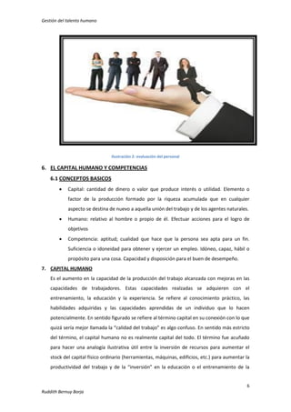 Gestión del talento humano

Ilustración 2: evaluación del personal

6. EL CAPITAL HUMANO Y COMPETENCIAS
6.1 CONCEPTOS BASICOS


Capital: cantidad de dinero o valor que produce interés o utilidad. Elemento o
factor de la producción formado por la riqueza acumulada que en cualquier
aspecto se destina de nuevo a aquella unión del trabajo y de los agentes naturales.



Humano: relativo al hombre o propio de él. Efectuar acciones para el logro de
objetivos



Competencia: aptitud; cualidad que hace que la persona sea apta para un fin.
Suficiencia o idoneidad para obtener y ejercer un empleo. Idóneo, capaz, hábil o
propósito para una cosa. Capacidad y disposición para el buen de desempeño.

7. CAPITAL HUMANO
Es el aumento en la capacidad de la producción del trabajo alcanzada con mejoras en las
capacidades de trabajadores. Estas capacidades realzadas se adquieren con el
entrenamiento, la educación y la experiencia. Se refiere al conocimiento práctico, las
habilidades adquiridas y las capacidades aprendidas de un individuo que lo hacen
potencialmente. En sentido figurado se refiere al término capital en su conexión con lo que
quizá sería mejor llamada la “calidad del trabajo” es algo confuso. En sentido más estricto
del término, el capital humano no es realmente capital del todo. El término fue acuñado
para hacer una analogía ilustrativa útil entre la inversión de recursos para aumentar el
stock del capital físico ordinario (herramientas, máquinas, edificios, etc.) para aumentar la
productividad del trabajo y de la “inversión” en la educación o el entrenamiento de la

6
Ruddith Bernuy Borja

 