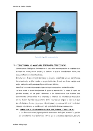 Gestión del talento humano

Ilustración 4: gestión por competencia

10. ESTRUCTURA DE UN MODELO DE GESTIÓN POR COMPETENCIAS
Confección del catálogo de competencias: a partir de la descomposición de las tareas que
es necesario hacer para un proceso, se identifica lo que se necesita saber hacer para
ejecutar eficientemente dichas tareas.
Estructuración de conocimiento dentro de un esquema predefinido: una vez identificadas
las competencias se debe trabajar en la descripción clara de cada uno de sus niveles, para
poder realizar las calificaciones en forma eficiente y objetiva.
Identificar los requerimientos de competencias para un puesto o equipo de trabajo:
De esta forma, se puede individualizar el grado de adecuación y la forma de cubrir las
posibles brechas, así se podrá identificar a los colaboradores que cuentan con
conocimientos críticos dentro de la empresa y su potencial uso evitando que el ejecutivo
en una división dependa exclusivamente de los recursos que tenga a su alcance, lo que
permitirá asignar siempre a la persona más idónea para el puesto, y solo en el evento que
no exista internamente se podrá recurrir a la contratación de empresas externas.
10.1. IMPORTANCIA DEL DESARROLLO DE LA GESTIÓN POR COMPETENCIAS
Es una de las herramientas principales en el desarrollo del Capital Humano. La gestión
por competencias hace la diferencia entre lo que es un curso de capacitación, con una

8
Ruddith Bernuy Borja

 