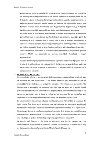 Gestión del talento humano

estructura que encierre capacitación, entrenamiento y experiencia que son necesarios
de definir para los requerimientos de un puesto o identificar las capacidades de un
trabajador o de un profesional. Sería importante entonces, validar los conocimientos o
experiencias más operativa menos mental por llamarle de algún modo, que es una
forma de “llamar” a este movimiento a un mayor número de personas, y de hacerlo
también más entendible y aceptable por todos los trabajadores de la empresa.
Un tema crítico al que atiende directamente el modelo es el impulsar la innovación
para el liderazgo tecnológico ya que los trabajadores conocerán su propio perfil de
competencia y el requerido por él puesto que ocupan o aspiran, identificando y
actuando sobre las acciones necesarias para conseguir el perfil requerido. Se incentiva
así el clima innovador desde la base, fundamentalmente a través del auto desarrollo.
Todo esto permite profundizar la Alianza Estratégica empresa - trabajadores al generar
mejores RR.HH. con desarrollo de carrera, movilidad, flexibilidad y mayor
empleabilidad.
Ayudará a realizar proyectos empresariales de bajo costo y alto Valor Agregado Neto a
través de la utilización de los mejores RR.HH de la empresa, asignándolos según las
necesidades de cada proyecto y permitiendo la capitalización de experiencias y
conocimientos existentes

11. EL MERCADO DEL TALENTO
Un mercado del talento es una estrategia de la capacitación y desarrollo del empleado que
se establece en una organización. Es de mayor beneficio para empresas en que el
empleado más productivo puede escoger los proyectos y las asignaciones que son las más
ideales para el empleado en particular. Un sitio ideal es aquel en la productividad
particular de cada individuo (administración de proyectos o conocimiento destacado en un
campo en particular) con la tarea a realizarse. Los ejemplos de las compañías que
implementan la estrategia del mercado del talento son American Express e IBM.7
En las condiciones económicas actuales, muchas compañías han sentido la necesidad de
bajar costos. Éste debe ser el ambiente ideal para ejecutar un sistema de gestión del
talento como medio para optimizar el rendimiento de cada empleado y de la organización.
Sin embargo, dentro de muchas compañías el concepto de la gestión del capital humano
apenas empieza a desarrollarse. “En realidad, solo un 5% de las empresas dicen que tienen
una estrategia de gestión del talento y programas operativos en ejecución.”
La Gestión del Talento es sin duda un elemento atractivo de trabajar para los
desarrolladores de soluciones de software. Entre las soluciones que se comercializan hoy
en día se cuentan Success Factors, Oracle, Meta4, Payroll, BNovus, etc.
9
Ruddith Bernuy Borja

 