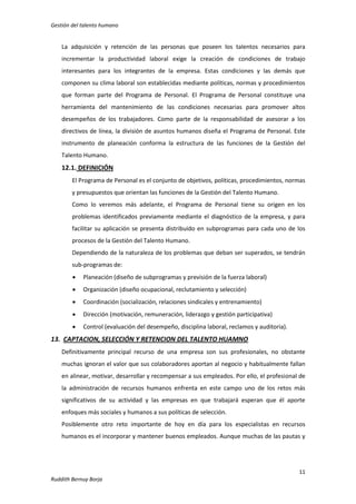 Gestión del talento humano

La adquisición y retención de las personas que poseen los talentos necesarios para
incrementar la productividad laboral exige la creación de condiciones de trabajo
interesantes para los integrantes de la empresa. Estas condiciones y las demás que
componen su clima laboral son establecidas mediante políticas, normas y procedimientos
que forman parte del Programa de Personal. El Programa de Personal constituye una
herramienta del mantenimiento de las condiciones necesarias para promover altos
desempeños de los trabajadores. Como parte de la responsabilidad de asesorar a los
directivos de línea, la división de asuntos humanos diseña el Programa de Personal. Este
instrumento de planeación conforma la estructura de las funciones de la Gestión del
Talento Humano.

12.1. DEFINICIÓN
El Programa de Personal es el conjunto de objetivos, políticas, procedimientos, normas
y presupuestos que orientan las funciones de la Gestión del Talento Humano.
Como lo veremos más adelante, el Programa de Personal tiene su origen en los
problemas identificados previamente mediante el diagnóstico de la empresa, y para
facilitar su aplicación se presenta distribuido en subprogramas para cada uno de los
procesos de la Gestión del Talento Humano.
Dependiendo de la naturaleza de los problemas que deban ser superados, se tendrán
sub-programas de:


Planeación (diseño de subprogramas y previsión de la fuerza laboral)



Organización (diseño ocupacional, reclutamiento y selección)



Coordinación (socialización, relaciones sindicales y entrenamiento)



Dirección (motivación, remuneración, liderazgo y gestión participativa)



Control (evaluación del desempeño, disciplina laboral, reclamos y auditoria).

13. CAPTACION, SELECCIÓN Y RETENCION DEL TALENTO HUAMNO
Definitivamente principal recurso de una empresa son sus profesionales, no obstante
muchas ignoran el valor que sus colaboradores aportan al negocio y habitualmente fallan
en alinear, motivar, desarrollar y recompensar a sus empleados. Por ello, el profesional de
la administración de recursos humanos enfrenta en este campo uno de los retos más
significativos de su actividad y las empresas en que trabajará esperan que él aporte
enfoques más sociales y humanos a sus políticas de selección.
Posiblemente otro reto importante de hoy en día para los especialistas en recursos
humanos es el incorporar y mantener buenos empleados. Aunque muchas de las pautas y

11
Ruddith Bernuy Borja

 